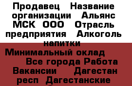 Продавец › Название организации ­ Альянс-МСК, ООО › Отрасль предприятия ­ Алкоголь, напитки › Минимальный оклад ­ 25 000 - Все города Работа » Вакансии   . Дагестан респ.,Дагестанские Огни г.